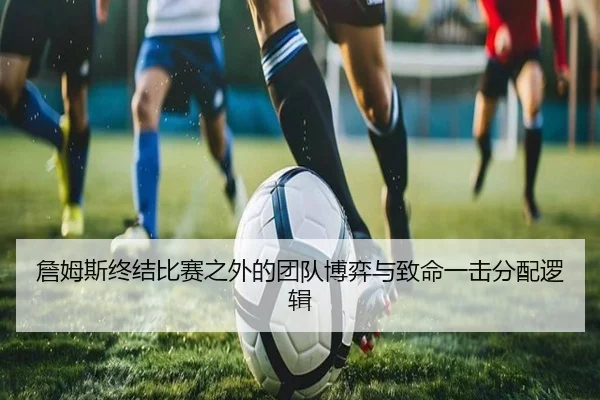 詹姆斯终结比赛之外的团队博弈与致命一击分配逻辑